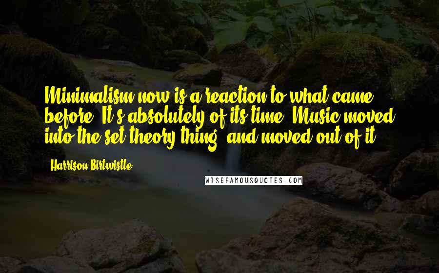 Harrison Birtwistle Quotes: Minimalism now is a reaction to what came before. It's absolutely of its time. Music moved into the set theory thing, and moved out of it.