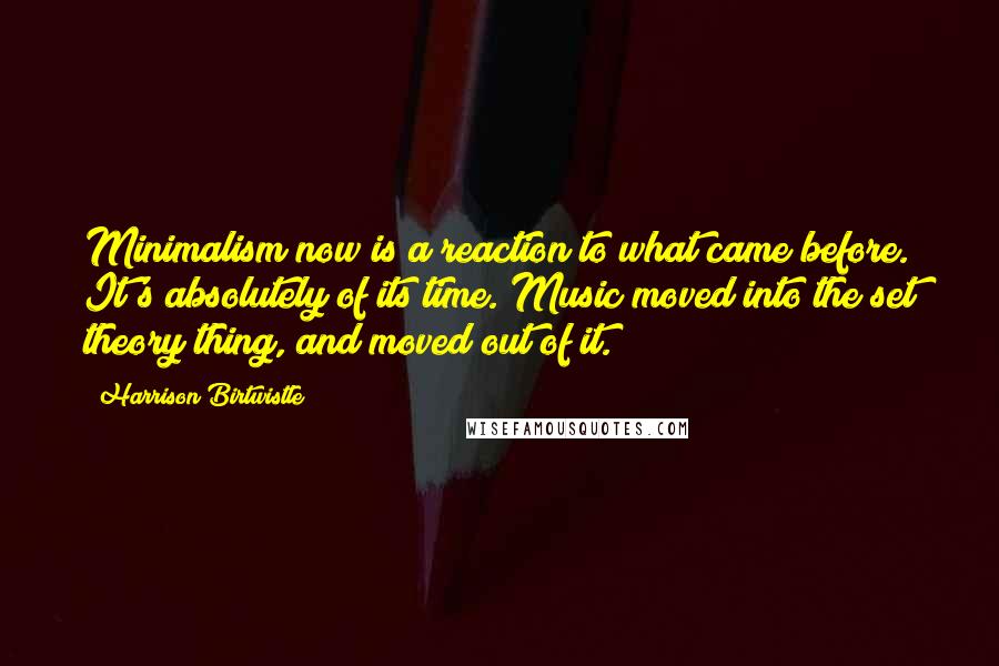 Harrison Birtwistle Quotes: Minimalism now is a reaction to what came before. It's absolutely of its time. Music moved into the set theory thing, and moved out of it.