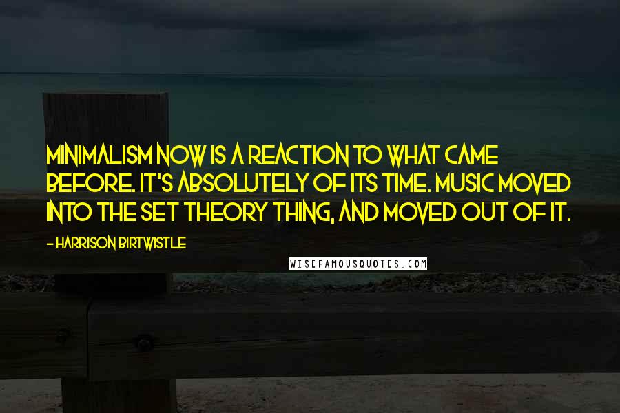 Harrison Birtwistle Quotes: Minimalism now is a reaction to what came before. It's absolutely of its time. Music moved into the set theory thing, and moved out of it.