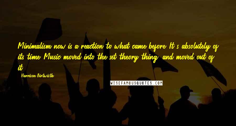 Harrison Birtwistle Quotes: Minimalism now is a reaction to what came before. It's absolutely of its time. Music moved into the set theory thing, and moved out of it.