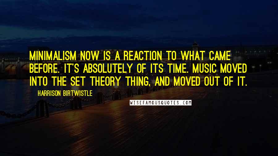 Harrison Birtwistle Quotes: Minimalism now is a reaction to what came before. It's absolutely of its time. Music moved into the set theory thing, and moved out of it.