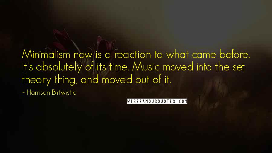 Harrison Birtwistle Quotes: Minimalism now is a reaction to what came before. It's absolutely of its time. Music moved into the set theory thing, and moved out of it.