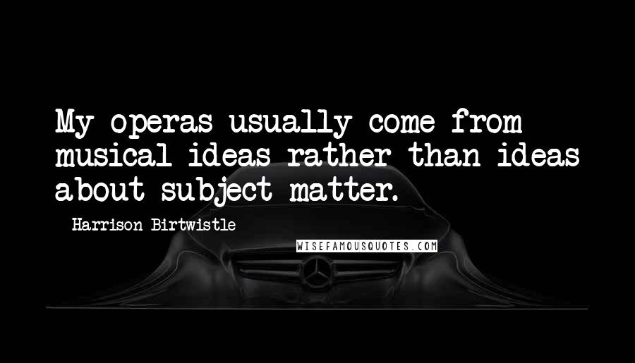 Harrison Birtwistle Quotes: My operas usually come from musical ideas rather than ideas about subject matter.