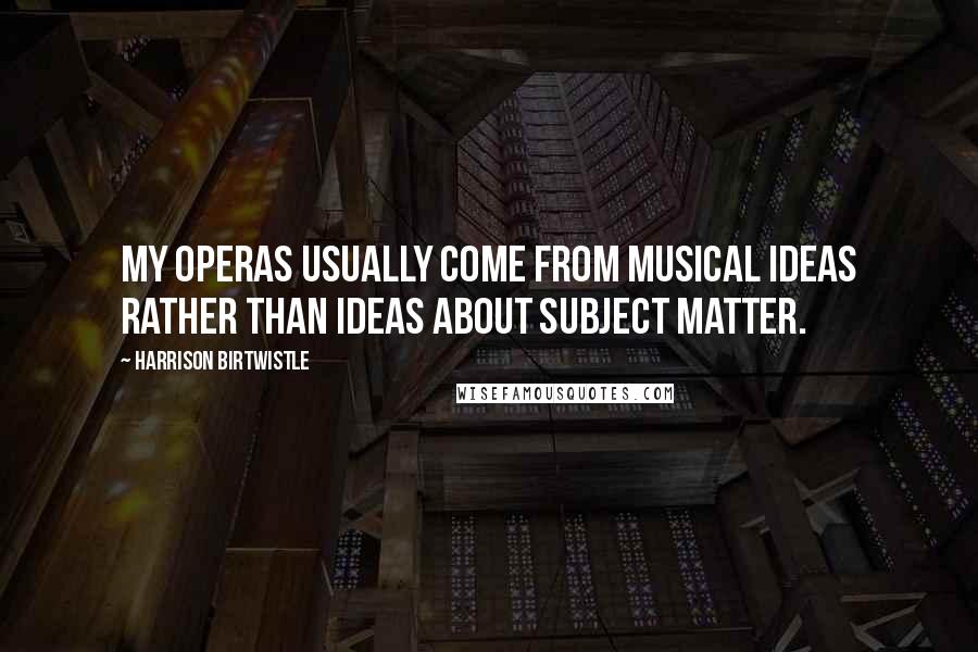Harrison Birtwistle Quotes: My operas usually come from musical ideas rather than ideas about subject matter.