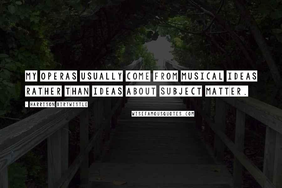 Harrison Birtwistle Quotes: My operas usually come from musical ideas rather than ideas about subject matter.