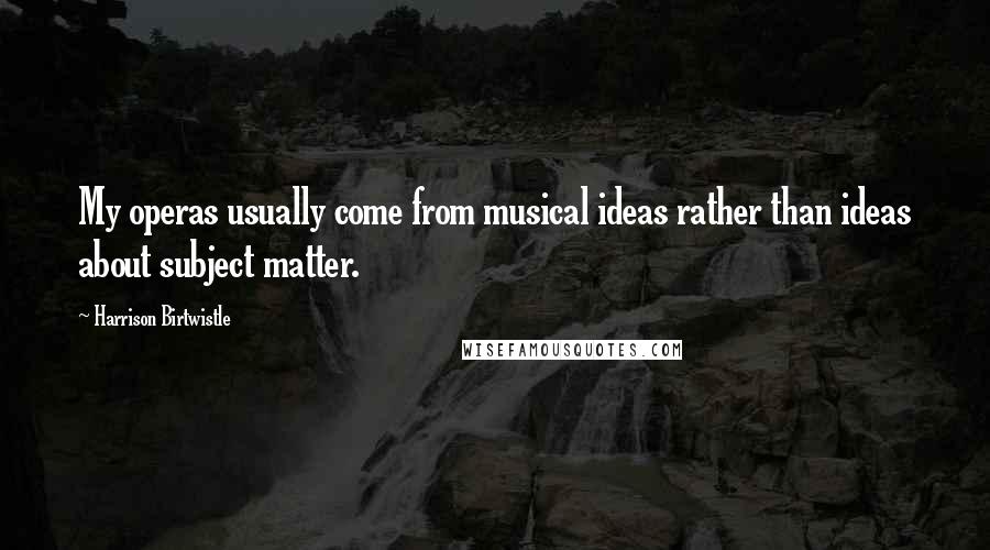 Harrison Birtwistle Quotes: My operas usually come from musical ideas rather than ideas about subject matter.