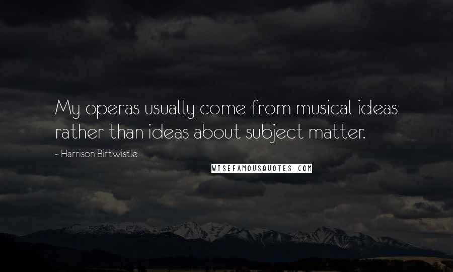 Harrison Birtwistle Quotes: My operas usually come from musical ideas rather than ideas about subject matter.