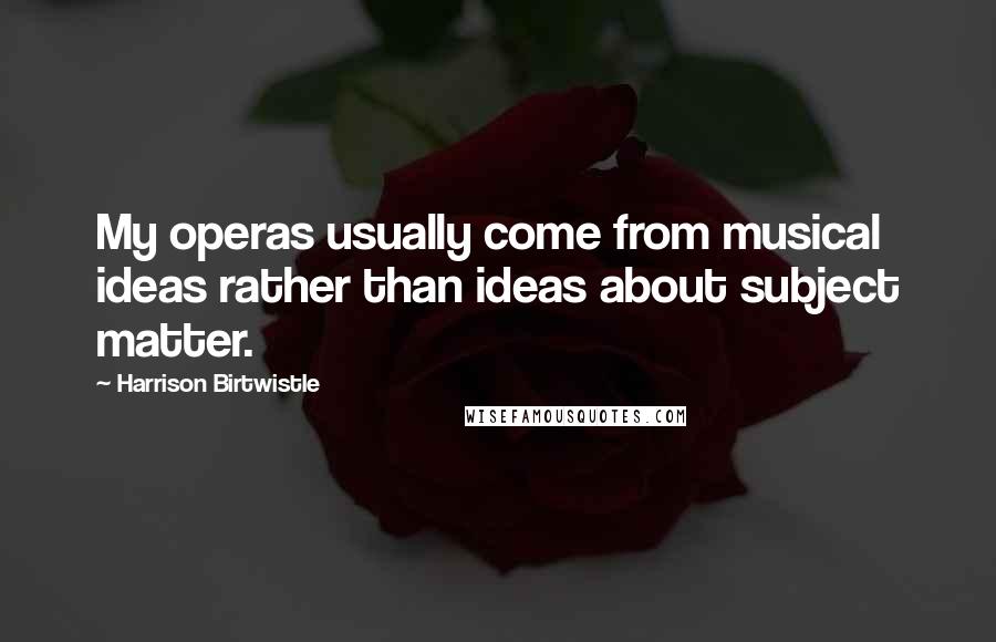 Harrison Birtwistle Quotes: My operas usually come from musical ideas rather than ideas about subject matter.