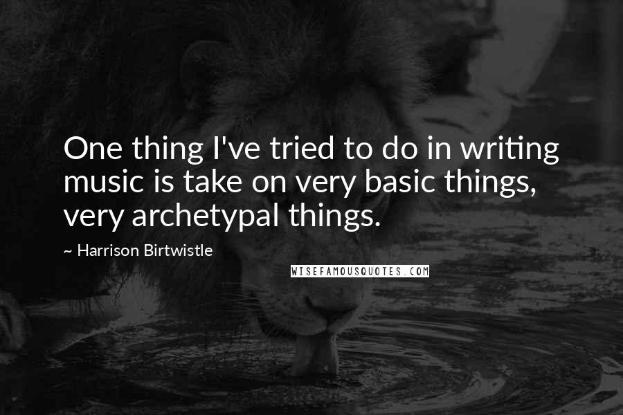 Harrison Birtwistle Quotes: One thing I've tried to do in writing music is take on very basic things, very archetypal things.