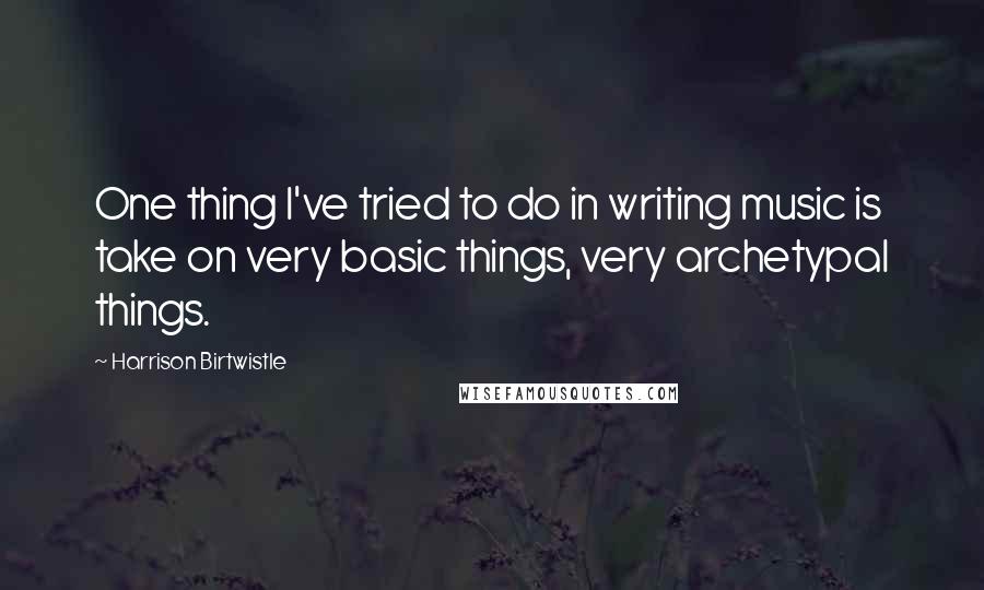 Harrison Birtwistle Quotes: One thing I've tried to do in writing music is take on very basic things, very archetypal things.