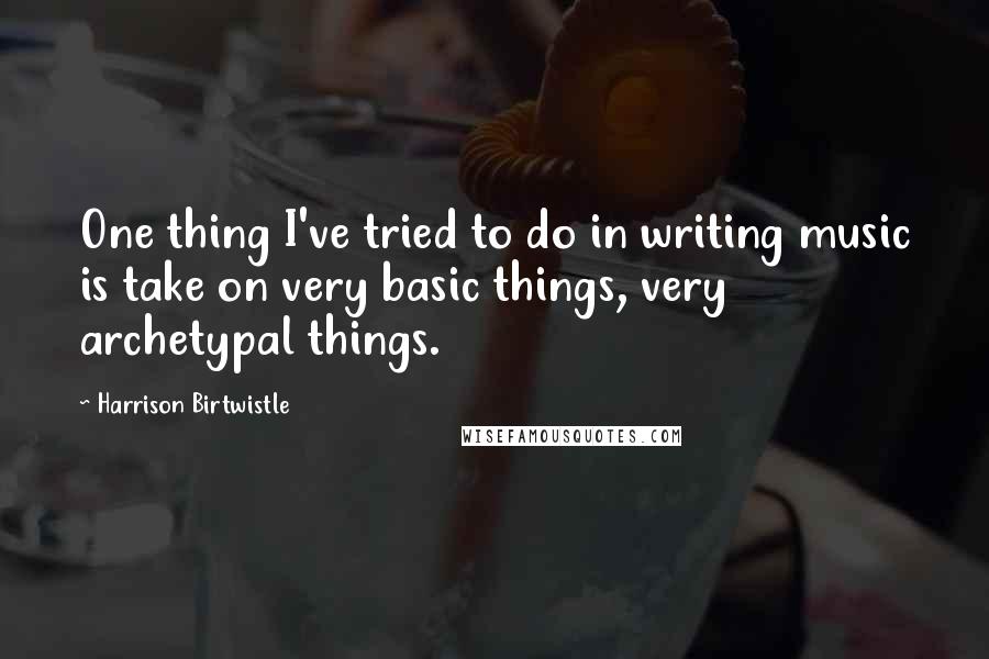 Harrison Birtwistle Quotes: One thing I've tried to do in writing music is take on very basic things, very archetypal things.