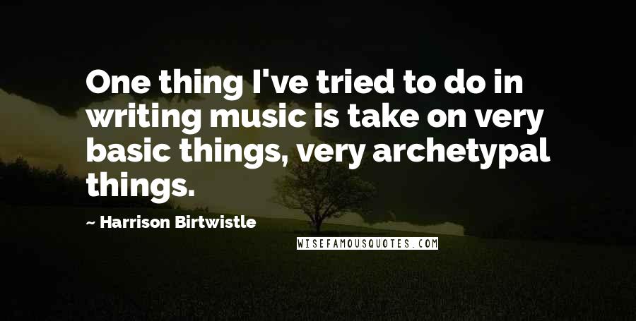 Harrison Birtwistle Quotes: One thing I've tried to do in writing music is take on very basic things, very archetypal things.