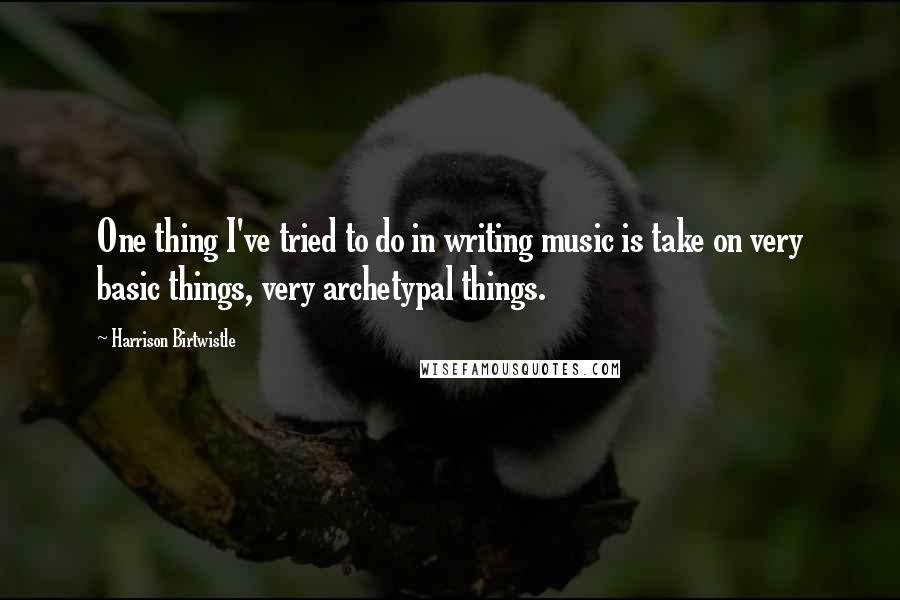 Harrison Birtwistle Quotes: One thing I've tried to do in writing music is take on very basic things, very archetypal things.