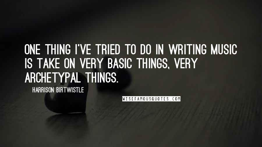 Harrison Birtwistle Quotes: One thing I've tried to do in writing music is take on very basic things, very archetypal things.