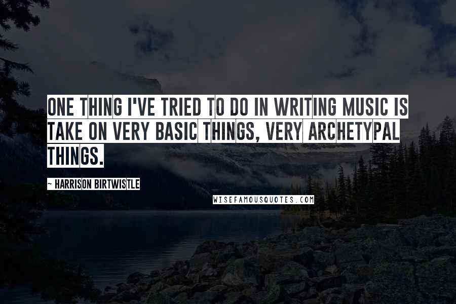 Harrison Birtwistle Quotes: One thing I've tried to do in writing music is take on very basic things, very archetypal things.