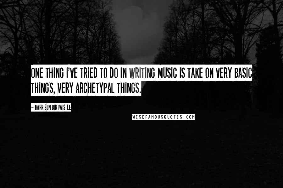 Harrison Birtwistle Quotes: One thing I've tried to do in writing music is take on very basic things, very archetypal things.