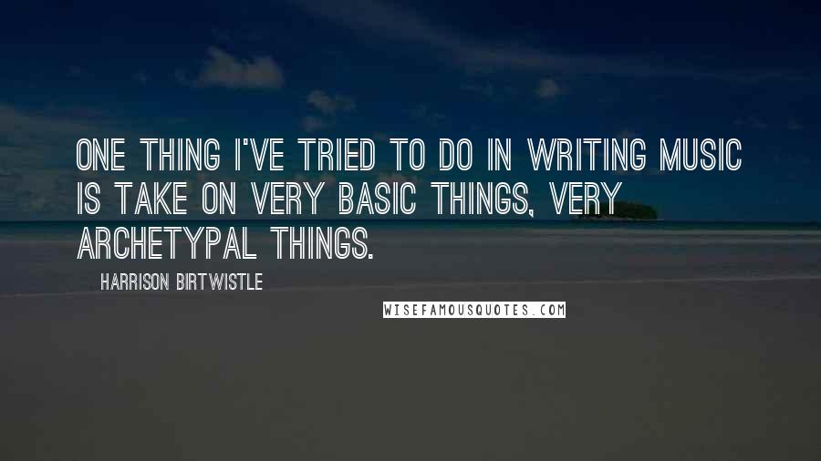 Harrison Birtwistle Quotes: One thing I've tried to do in writing music is take on very basic things, very archetypal things.