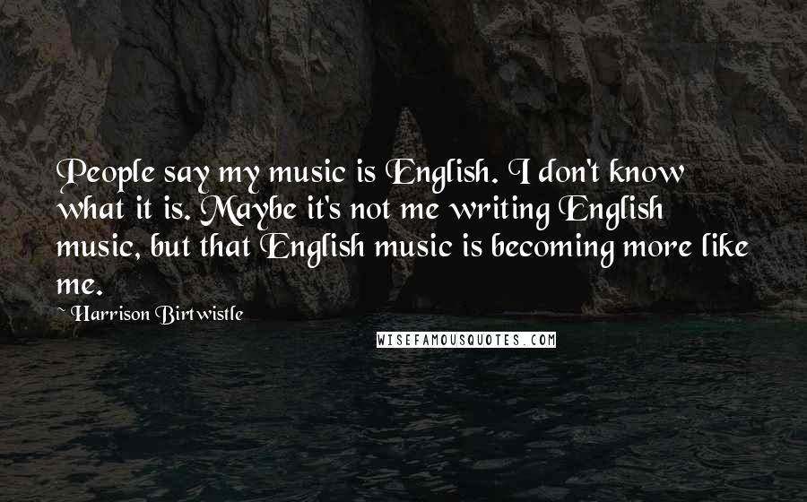 Harrison Birtwistle Quotes: People say my music is English. I don't know what it is. Maybe it's not me writing English music, but that English music is becoming more like me.