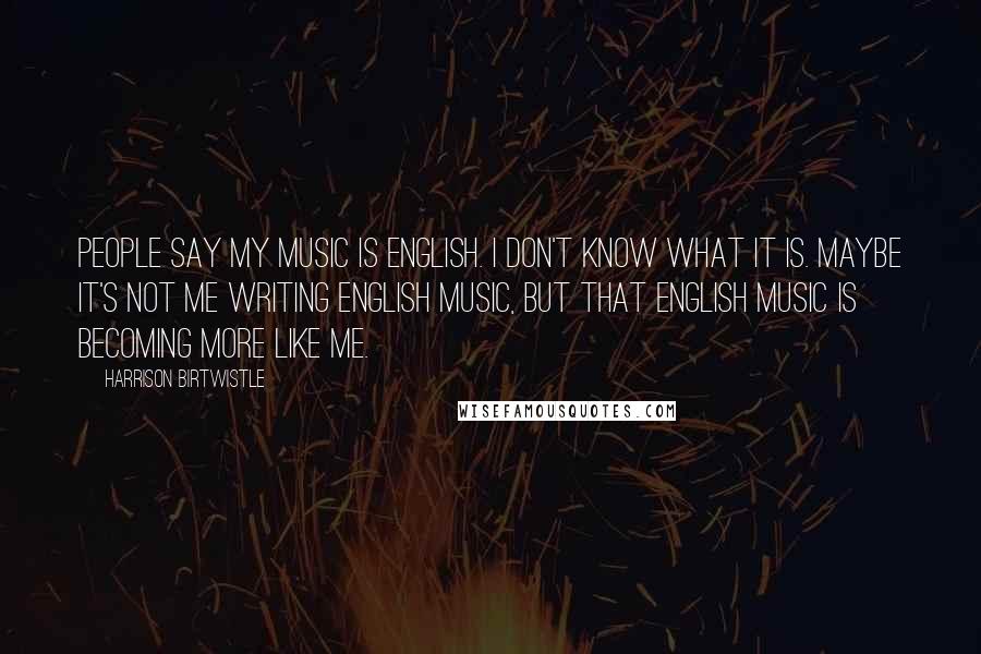 Harrison Birtwistle Quotes: People say my music is English. I don't know what it is. Maybe it's not me writing English music, but that English music is becoming more like me.