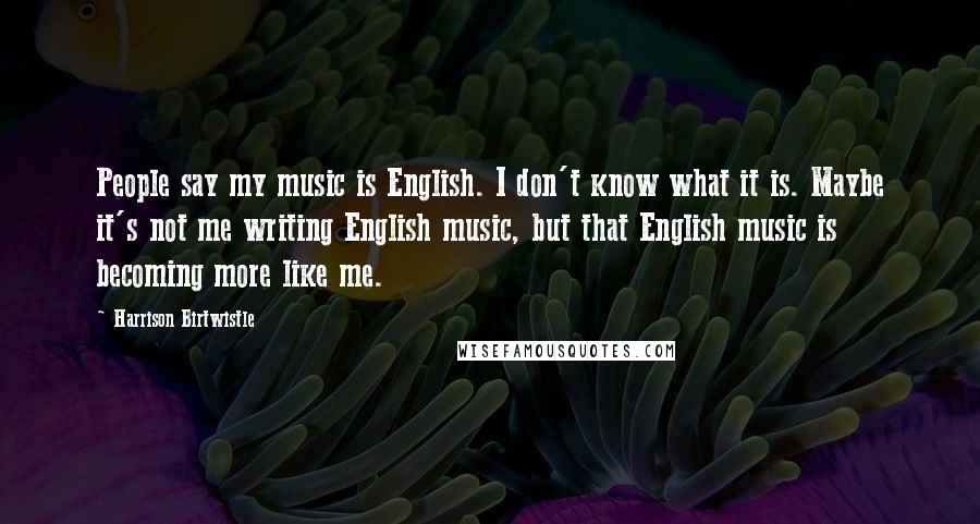 Harrison Birtwistle Quotes: People say my music is English. I don't know what it is. Maybe it's not me writing English music, but that English music is becoming more like me.