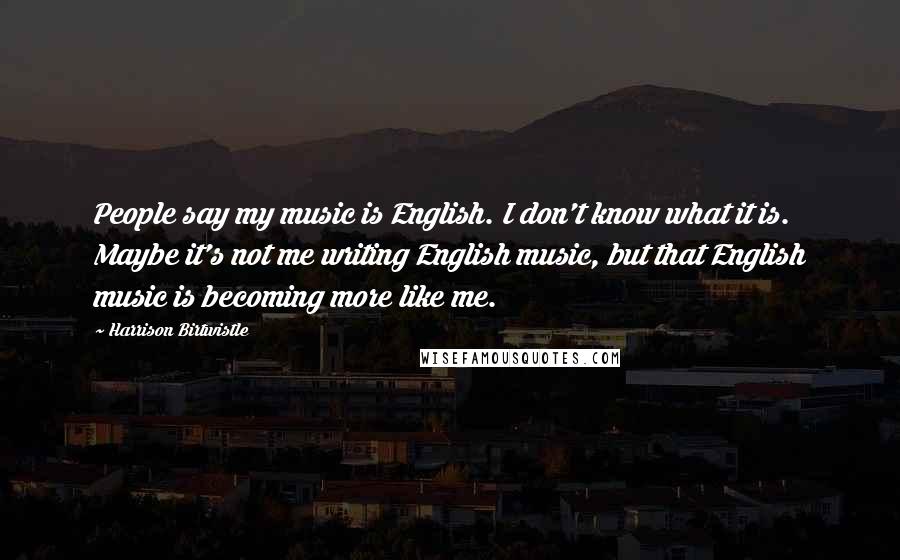 Harrison Birtwistle Quotes: People say my music is English. I don't know what it is. Maybe it's not me writing English music, but that English music is becoming more like me.