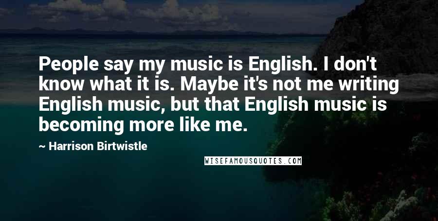 Harrison Birtwistle Quotes: People say my music is English. I don't know what it is. Maybe it's not me writing English music, but that English music is becoming more like me.