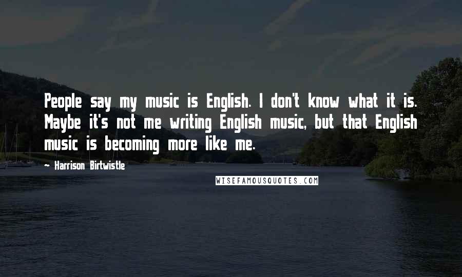 Harrison Birtwistle Quotes: People say my music is English. I don't know what it is. Maybe it's not me writing English music, but that English music is becoming more like me.