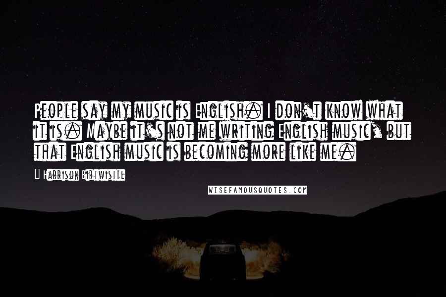 Harrison Birtwistle Quotes: People say my music is English. I don't know what it is. Maybe it's not me writing English music, but that English music is becoming more like me.