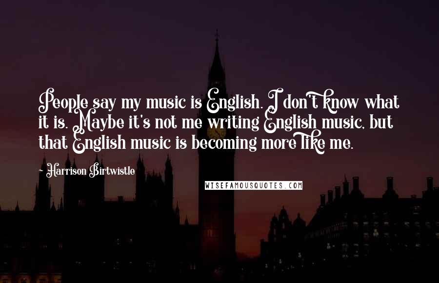 Harrison Birtwistle Quotes: People say my music is English. I don't know what it is. Maybe it's not me writing English music, but that English music is becoming more like me.