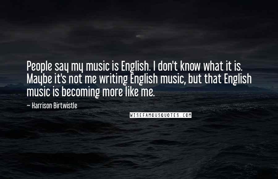 Harrison Birtwistle Quotes: People say my music is English. I don't know what it is. Maybe it's not me writing English music, but that English music is becoming more like me.