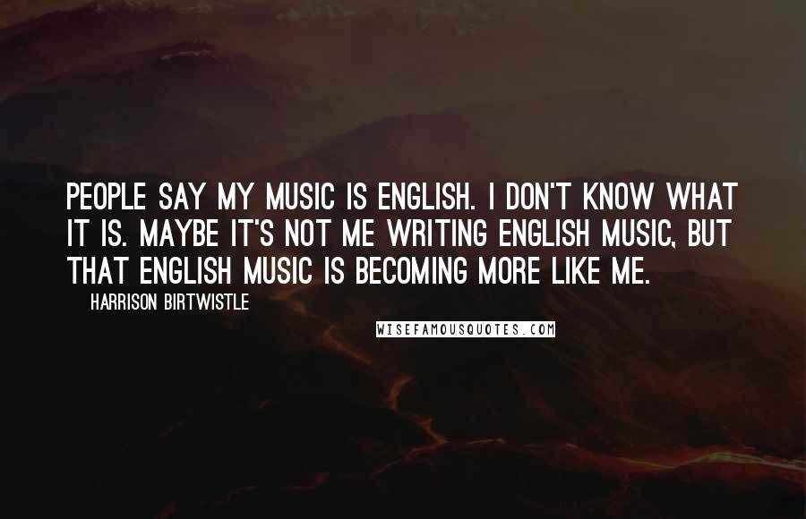 Harrison Birtwistle Quotes: People say my music is English. I don't know what it is. Maybe it's not me writing English music, but that English music is becoming more like me.