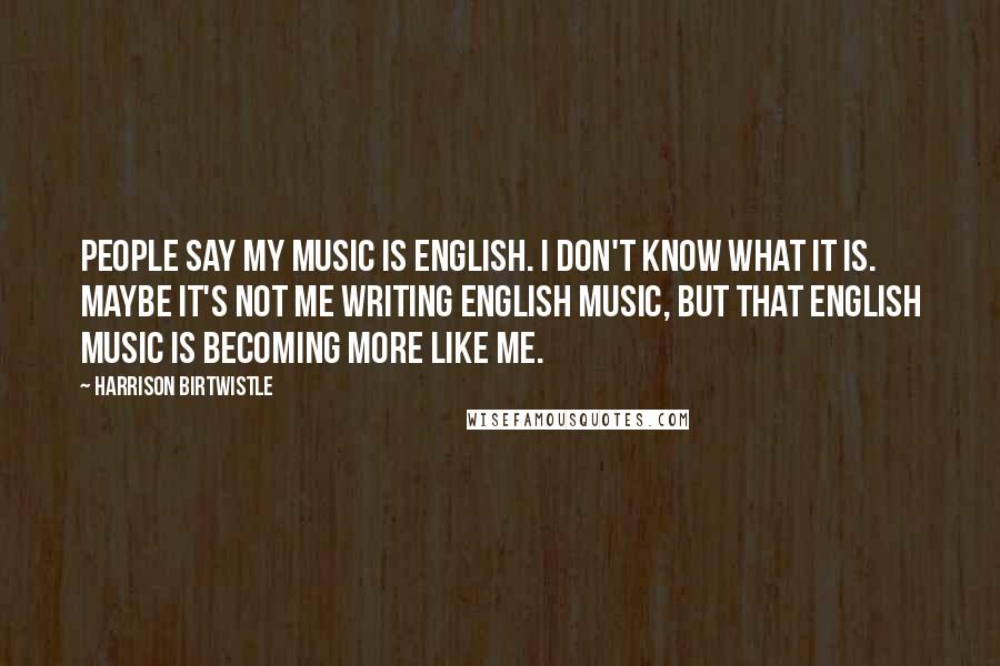 Harrison Birtwistle Quotes: People say my music is English. I don't know what it is. Maybe it's not me writing English music, but that English music is becoming more like me.