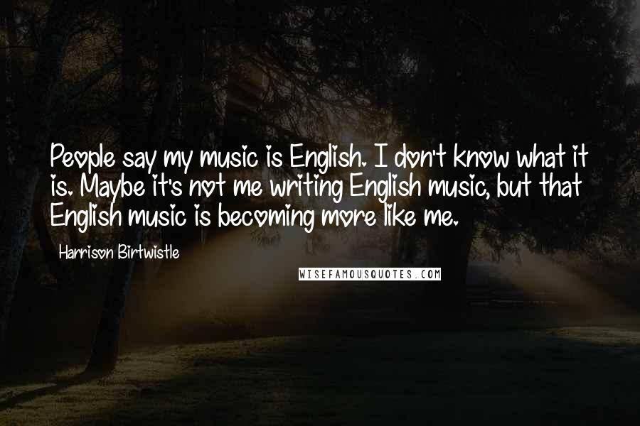 Harrison Birtwistle Quotes: People say my music is English. I don't know what it is. Maybe it's not me writing English music, but that English music is becoming more like me.