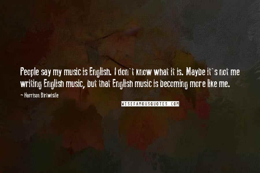 Harrison Birtwistle Quotes: People say my music is English. I don't know what it is. Maybe it's not me writing English music, but that English music is becoming more like me.