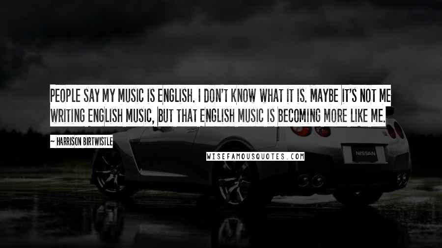 Harrison Birtwistle Quotes: People say my music is English. I don't know what it is. Maybe it's not me writing English music, but that English music is becoming more like me.