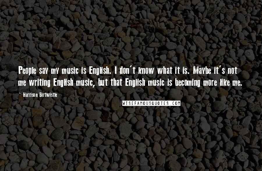 Harrison Birtwistle Quotes: People say my music is English. I don't know what it is. Maybe it's not me writing English music, but that English music is becoming more like me.