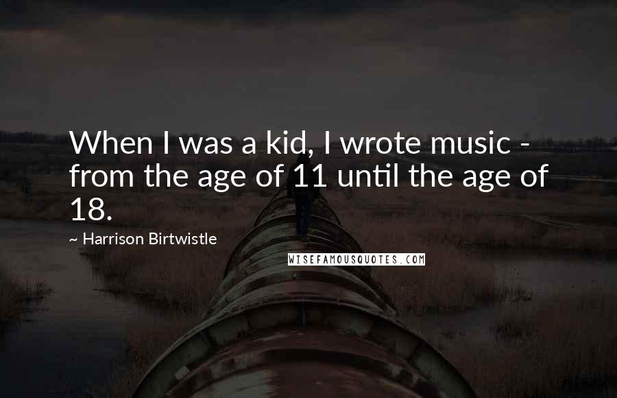 Harrison Birtwistle Quotes: When I was a kid, I wrote music - from the age of 11 until the age of 18.