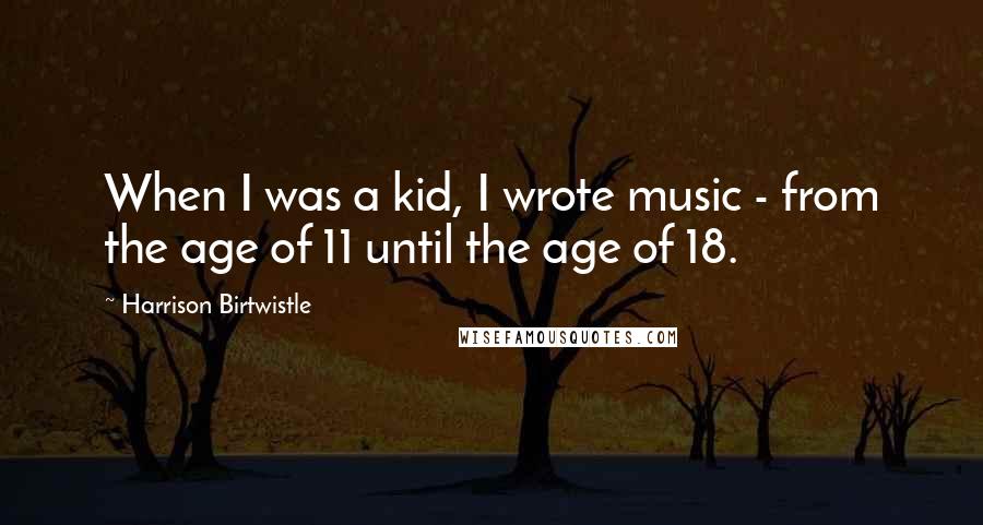 Harrison Birtwistle Quotes: When I was a kid, I wrote music - from the age of 11 until the age of 18.