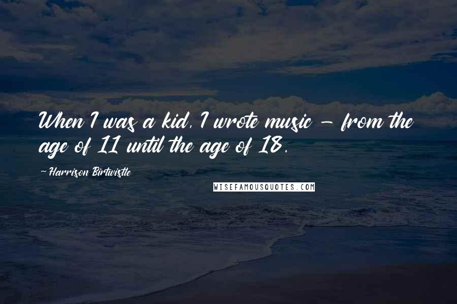 Harrison Birtwistle Quotes: When I was a kid, I wrote music - from the age of 11 until the age of 18.