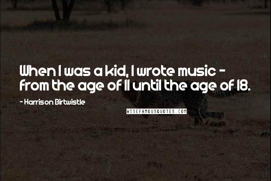 Harrison Birtwistle Quotes: When I was a kid, I wrote music - from the age of 11 until the age of 18.