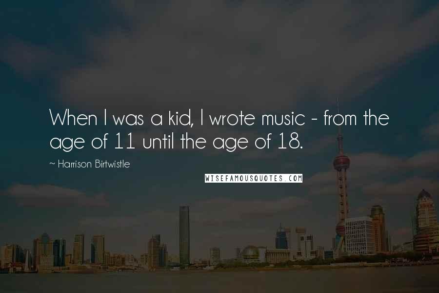 Harrison Birtwistle Quotes: When I was a kid, I wrote music - from the age of 11 until the age of 18.