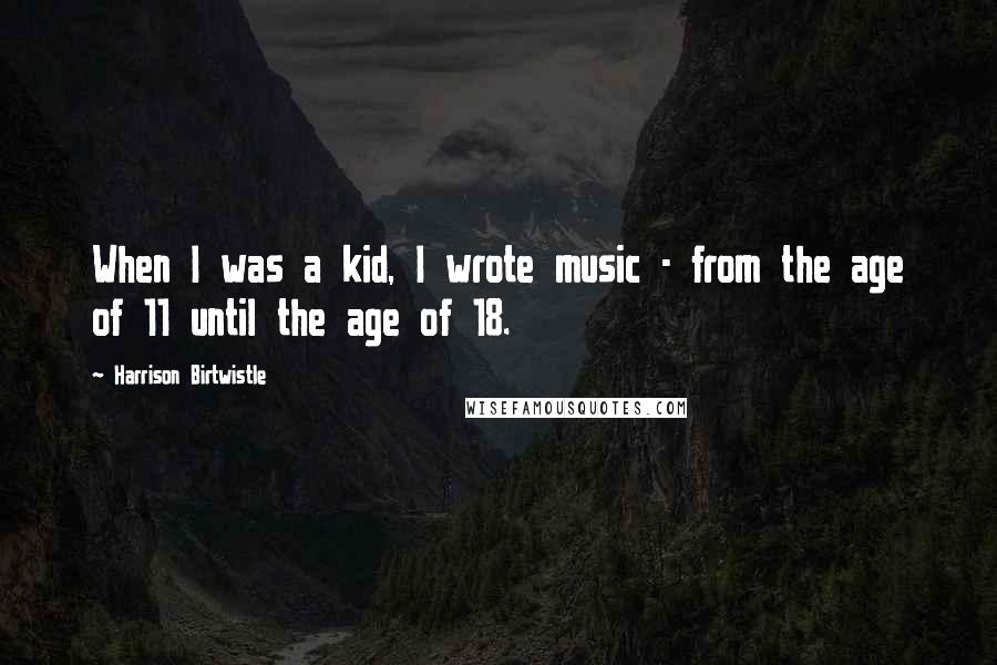 Harrison Birtwistle Quotes: When I was a kid, I wrote music - from the age of 11 until the age of 18.