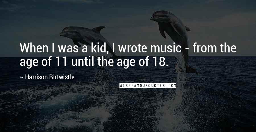 Harrison Birtwistle Quotes: When I was a kid, I wrote music - from the age of 11 until the age of 18.