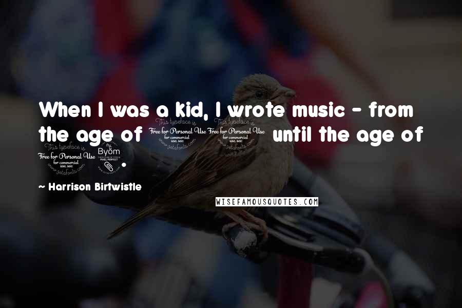 Harrison Birtwistle Quotes: When I was a kid, I wrote music - from the age of 11 until the age of 18.