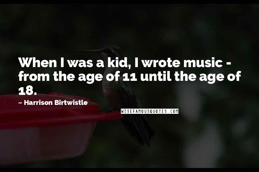 Harrison Birtwistle Quotes: When I was a kid, I wrote music - from the age of 11 until the age of 18.