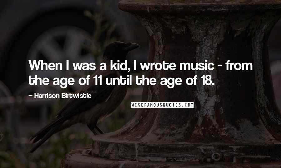 Harrison Birtwistle Quotes: When I was a kid, I wrote music - from the age of 11 until the age of 18.