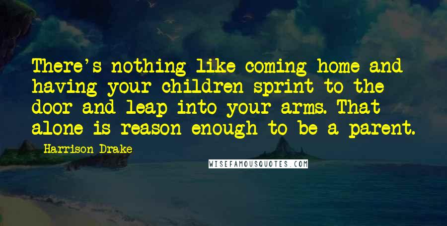 Harrison Drake Quotes: There's nothing like coming home and having your children sprint to the door and leap into your arms. That alone is reason enough to be a parent.