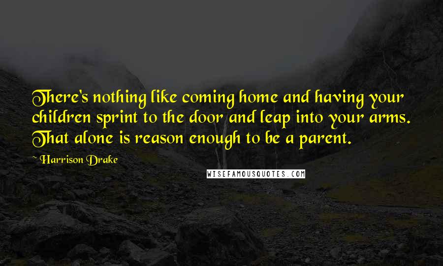 Harrison Drake Quotes: There's nothing like coming home and having your children sprint to the door and leap into your arms. That alone is reason enough to be a parent.