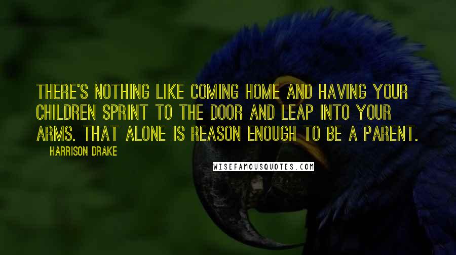 Harrison Drake Quotes: There's nothing like coming home and having your children sprint to the door and leap into your arms. That alone is reason enough to be a parent.