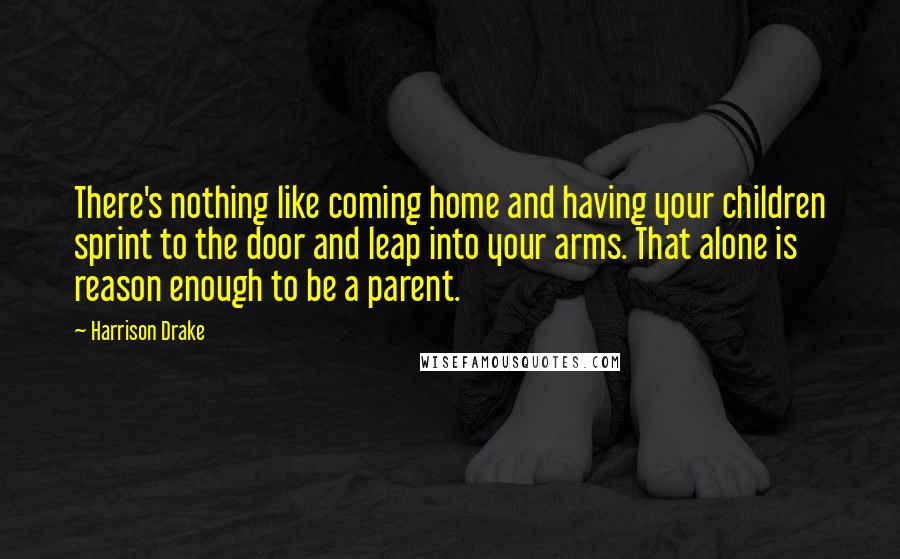 Harrison Drake Quotes: There's nothing like coming home and having your children sprint to the door and leap into your arms. That alone is reason enough to be a parent.